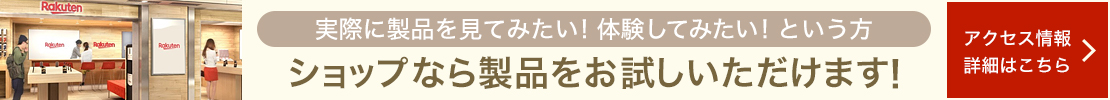 実際に製品を見てみたい！体験してみたい！という方 ショップなら製品をお試しいただけます アクセス情報・詳細はこちら